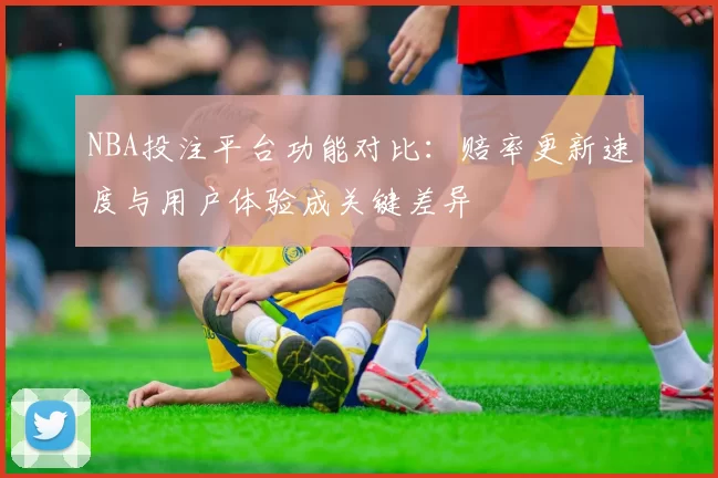 NBA投注平台功能对比：赔率更新速度与用户体验成关键差异