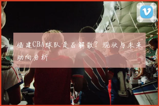福建CBA球队是否解散？现状与未来动向分析