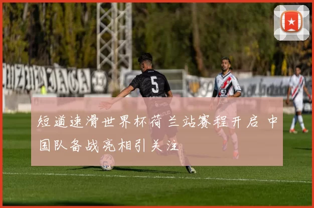 短道速滑世界杯荷兰站赛程开启 中国队备战亮相引关注