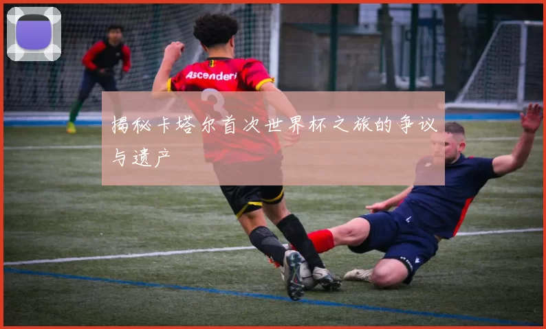 揭秘卡塔尔首次世界杯之旅的争议与遗产