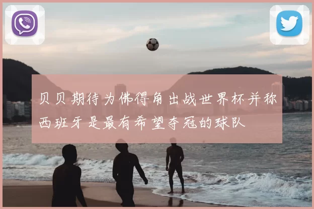 贝贝期待为佛得角出战世界杯并称西班牙是最有希望夺冠的球队