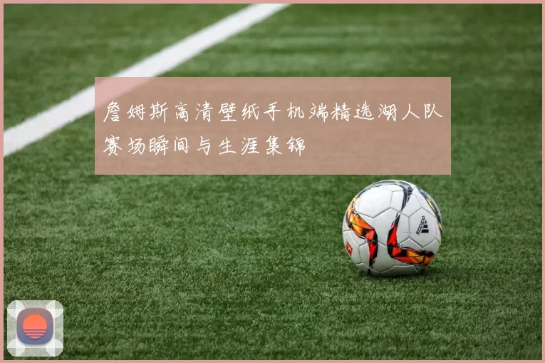 詹姆斯高清壁纸手机端精选湖人队赛场瞬间与生涯集锦
