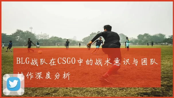 BLG战队在CSGO中的战术意识与团队协作深度分析
