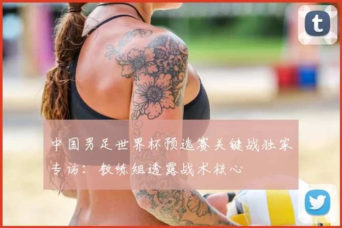 中国男足世界杯预选赛关键战独家专访：教练组透露战术核心