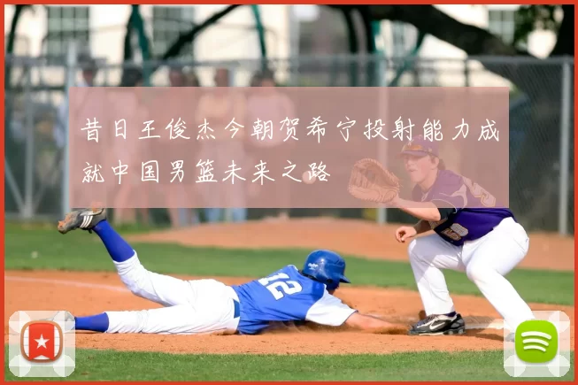 昔日王俊杰今朝贺希宁投射能力成就中国男篮未来之路
