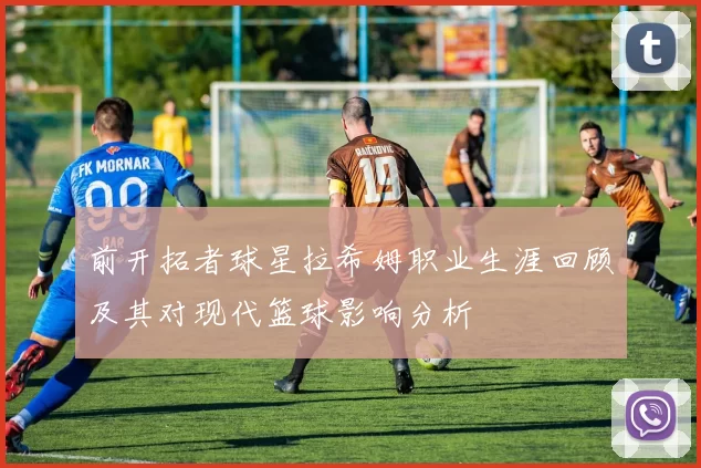 前开拓者球星拉希姆职业生涯回顾及其对现代篮球影响分析
