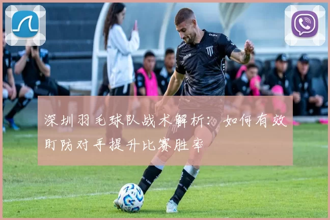 深圳羽毛球队战术解析：如何有效盯防对手提升比赛胜率