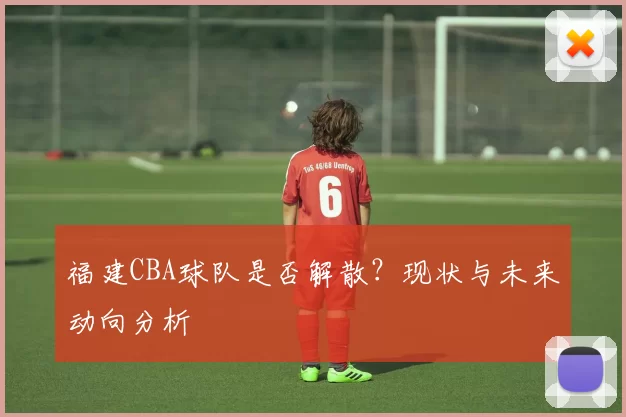 福建CBA球队是否解散？现状与未来动向分析