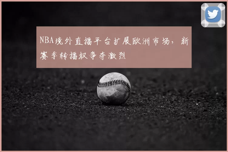 NBA境外直播平台扩展欧洲市场，新赛季转播权争夺激烈