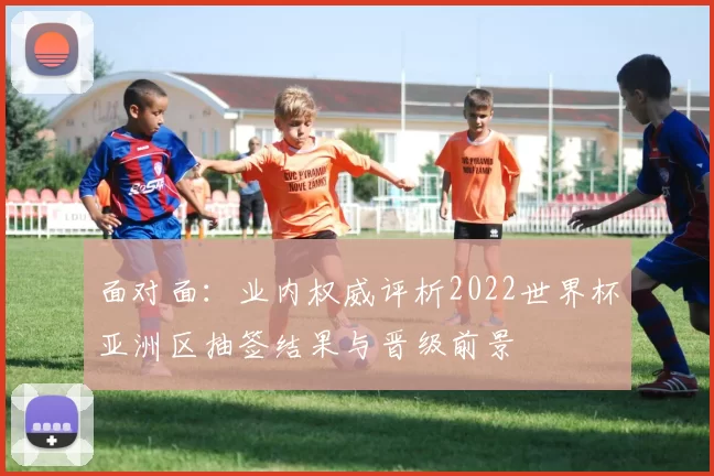 面对面：业内权威评析2022世界杯亚洲区抽签结果与晋级前景