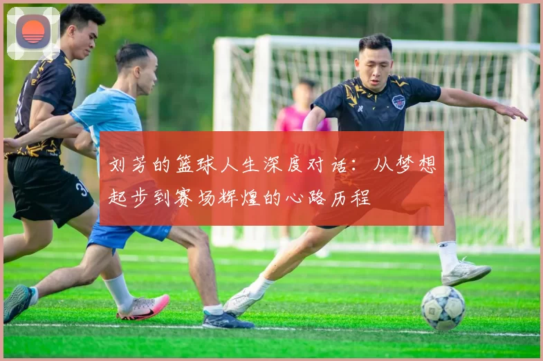 刘芳的篮球人生深度对话:从梦想起步到赛场辉煌的心路历程