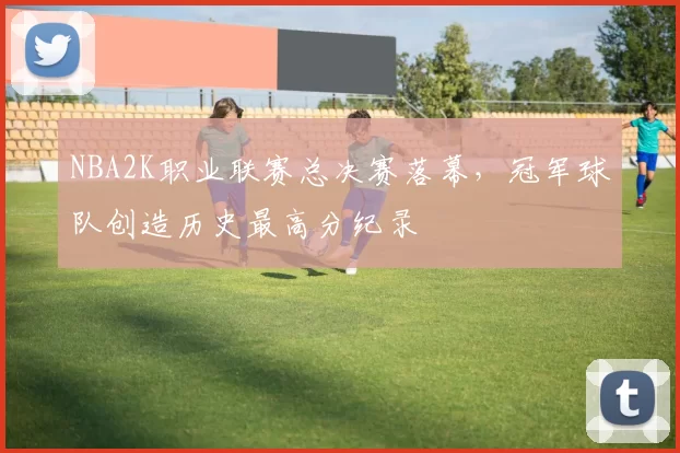 NBA2K职业联赛总决赛落幕,冠军球队创造历史最高分纪录