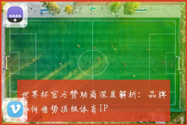 世界杯官方赞助商深度解析：品牌如何借势顶级体育IP