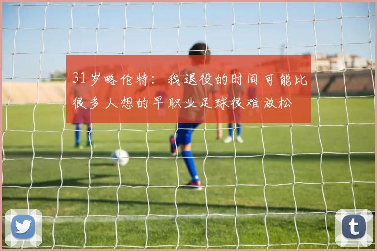 31岁略伦特：我退役的时间可能比很多人想的早职业足球很难放松