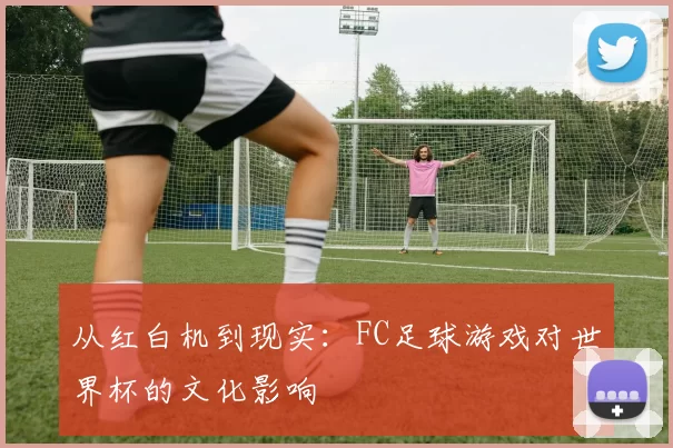 从红白机到现实：FC足球游戏对世界杯的文化影响