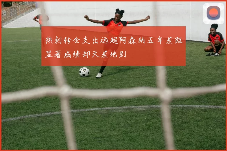 热刺转会支出远超阿森纳五年差距显著成绩却天差地别