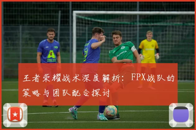 王者荣耀战术深度解析：FPX战队的策略与团队配合探讨