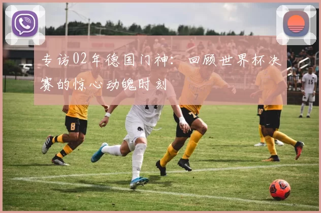 专访02年德国门神：回顾世界杯决赛的惊心动魄时刻