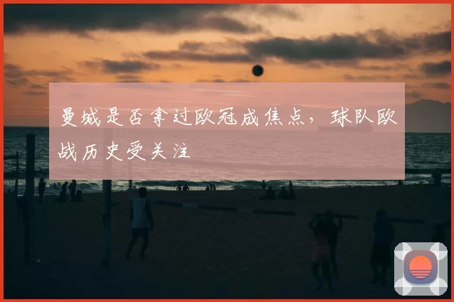 曼城是否拿过欧冠成焦点，球队欧战历史受关注