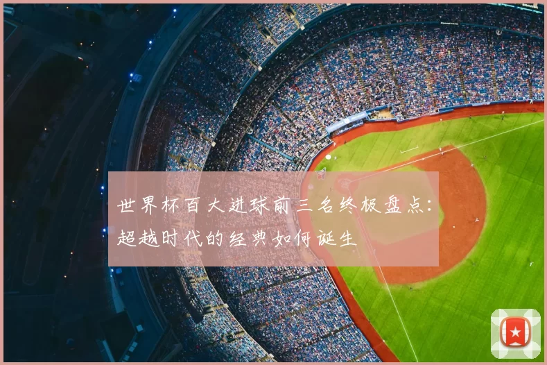 世界杯百大进球前三名终极盘点:超越时代的经典如何诞生