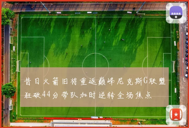 昔日火箭旧将重返巅峰尼克斯G联盟狂砍44分带队加时逆转全场焦点