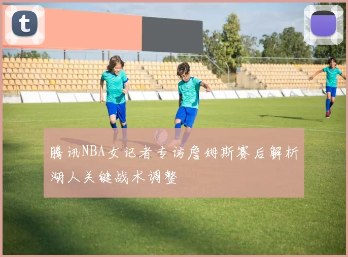 腾讯NBA女记者专访詹姆斯赛后解析湖人关键战术调整