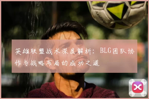 英雄联盟战术深度解析:BLG团队协作与战略布局的成功之道