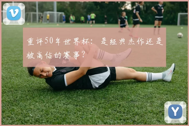 重评50年世界杯:是经典杰作还是被高估的赛事?