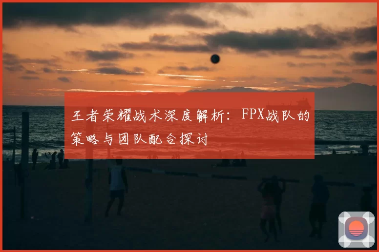 王者荣耀战术深度解析：FPX战队的策略与团队配合探讨