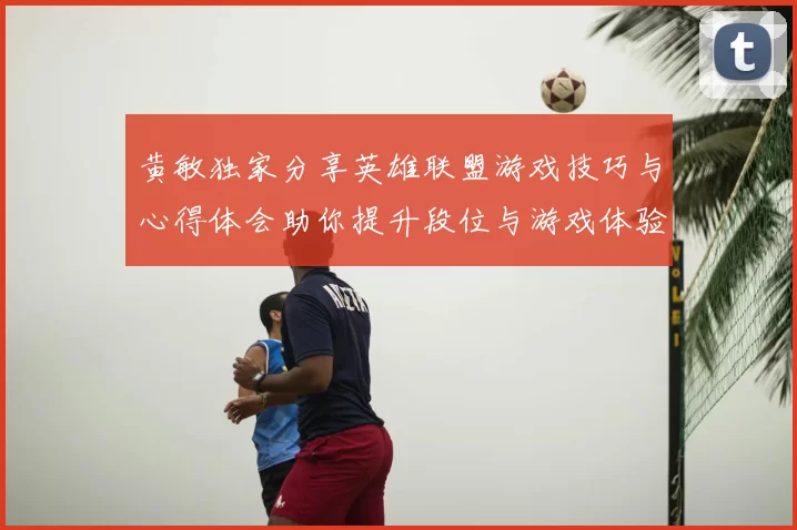 黄敏独家分享英雄联盟游戏技巧与心得体会助你提升段位与游戏体验