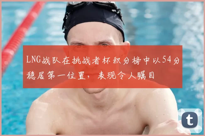 LNG战队在挑战者杯积分榜中以54分稳居第一位置，表现令人瞩目