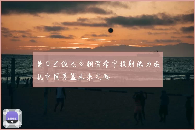 昔日王俊杰今朝贺希宁投射能力成就中国男篮未来之路