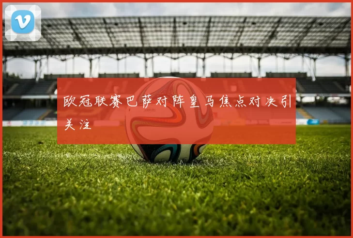 欧冠联赛巴萨对阵皇马焦点对决引关注