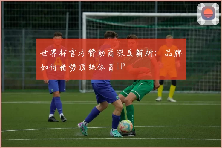 世界杯官方赞助商深度解析:品牌如何借势顶级体育IP